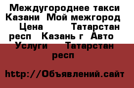  Междугороднее такси Казани «Мой межгород». › Цена ­ 15 - Татарстан респ., Казань г. Авто » Услуги   . Татарстан респ.